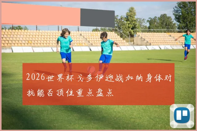 2026世界杯戈多伊迎战加纳身体对抗能否顶住重点盘点