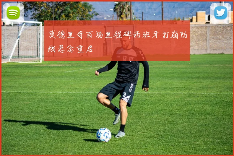 莫德里奇百场里程碑西班牙打崩防线悬念重启