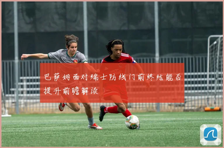 巴萨姆面对瑞士防线门前终结能否提升前瞻解读