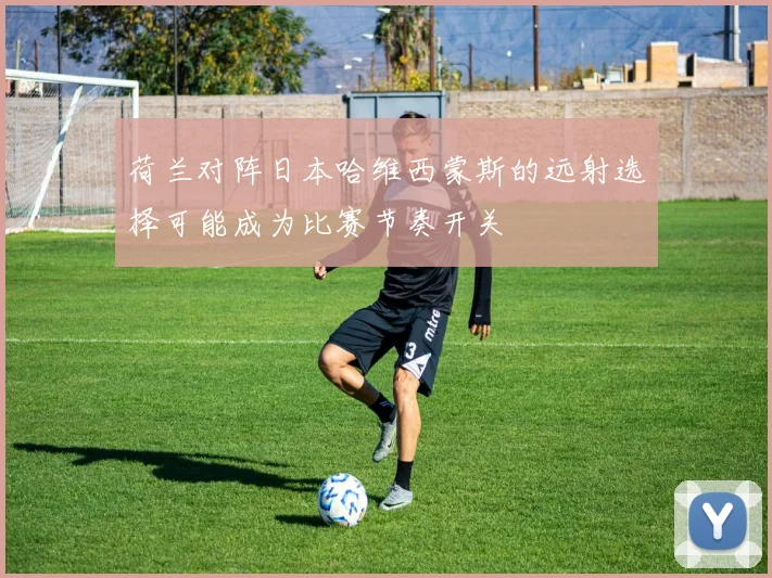 荷兰对阵日本哈维西蒙斯的远射选择可能成为比赛节奏开关