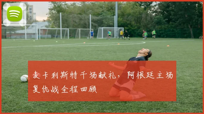 麦卡利斯特千场献礼，阿根廷主场复仇战全程回顾