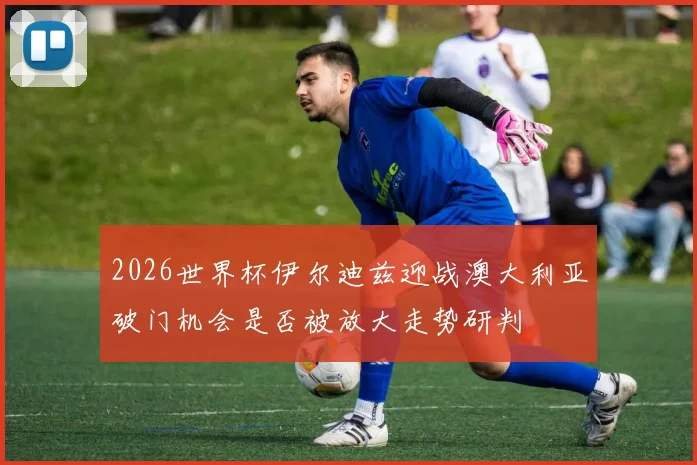 2026世界杯伊尔迪兹迎战澳大利亚破门机会是否被放大走势研判