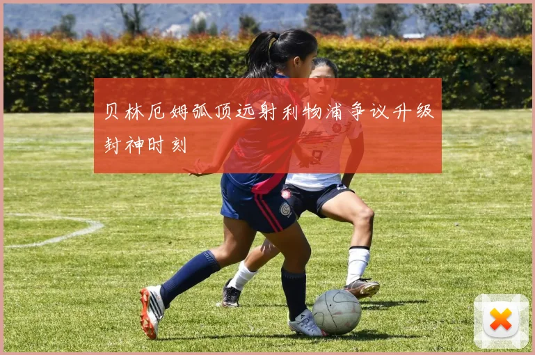 贝林厄姆弧顶远射利物浦争议升级封神时刻