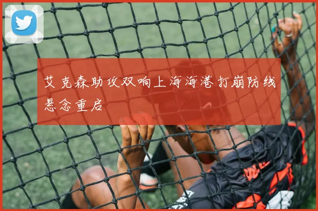 艾克森助攻双响上海海港打崩防线悬念重启