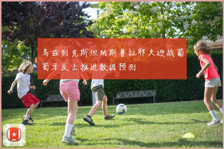 乌兹别克斯坦纳斯鲁拉耶夫迎战葡萄牙反击推进数据预测