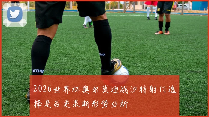 2026世界杯奥尔莫迎战沙特射门选择是否更果断形势分析