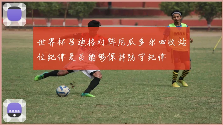 世界杯吕迪格对阵厄瓜多尔回收站位纪律是否能够保持防守纪律
