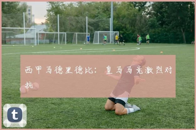 西甲马德里德比：皇马马竞激烈对抗